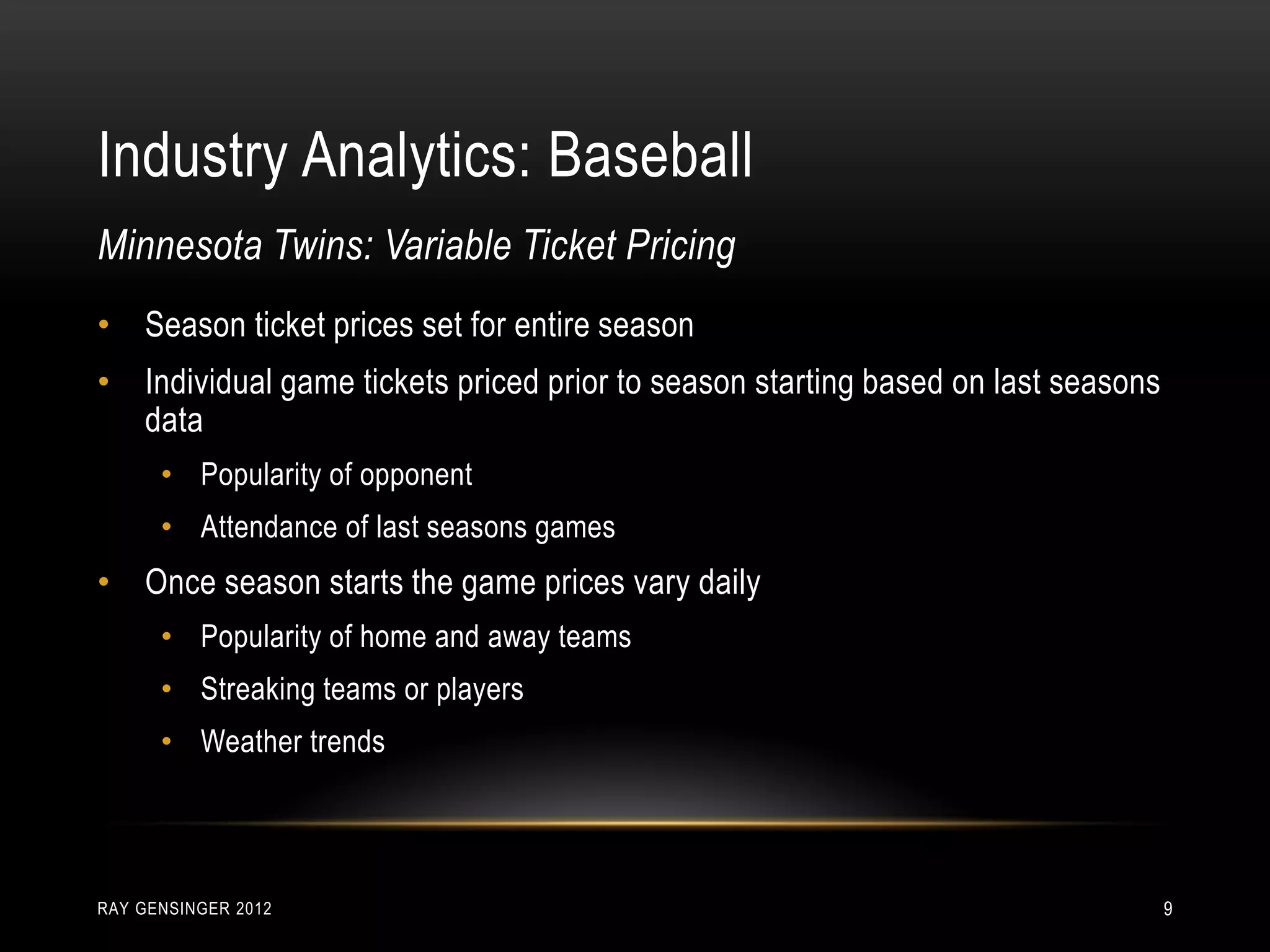 Industry Analytics: Baseball
RAY GENSINGER 2012 9
• Season ticket prices set for entire season
• Individual game tickets priced prior to season starting based on last seasons
data
• Popularity of opponent
• Attendance of last seasons games
• Once season starts the game prices vary daily
• Popularity of home and away teams
• Streaking teams or players
• Weather trends
Minnesota Twins: Variable Ticket Pricing
 