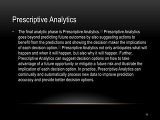 Prescriptive Analytics
16
• The final analytic phase is Prescriptive Analytics.[3] Prescriptive Analytics
goes beyond predicting future outcomes by also suggesting actions to
benefit from the predictions and showing the decision maker the implications
of each decision option.[4] Prescriptive Analytics not only anticipates what will
happen and when it will happen, but also why it will happen. Further,
Prescriptive Analytics can suggest decision options on how to take
advantage of a future opportunity or mitigate a future risk and illustrate the
implication of each decision option. In practice, Prescriptive Analytics can
continually and automatically process new data to improve prediction
accuracy and provide better decision options.
 