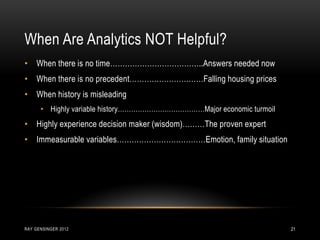 When Are Analytics NOT Helpful?
RAY GENSINGER 2012 21
• When there is no time………………………………..Answers needed now
• When there is no precedent…………………………Falling housing prices
• When history is misleading
• Highly variable history…………………………………Major economic turmoil
• Highly experience decision maker (wisdom)………The proven expert
• Immeasurable variables………………………………Emotion, family situation
 