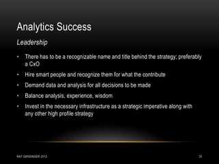 Analytics Success
RAY GENSINGER 2012 31
• There has to be a recognizable name and title behind the strategy; preferably
a CxO
• Hire smart people and recognize them for what the contribute
• Demand data and analysis for all decisions to be made
• Balance analysis, experience, wisdom
• Invest in the necessary infrastructure as a strategic imperative along with
any other high profile strategy
Leadership
 