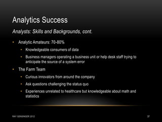 Analytics Success
RAY GENSINGER 2012 37
• Analytic Amateurs: 70-80%
• Knowledgeable consumers of data
• Business managers operating a business unit or help desk staff trying to
anticipate the source of a system error
• The Farm Team
• Curious innovators from around the company
• Ask questions challenging the status quo
• Experiences unrelated to healthcare but knowledgeable about math and
statistics
Analysts: Skills and Backgrounds, cont.
 