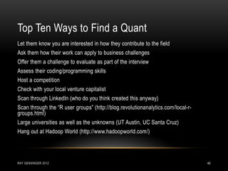 RAY GENSINGER 2012 40
Let them know you are interested in how they contribute to the field
Ask them how their work can apply to business challenges
Offer them a challenge to evaluate as part of the interview
Assess their coding/programming skills
Host a competition
Check with your local venture capitalist
Scan through LinkedIn (who do you think created this anyway)
Scan through the “R user groups” (http://blog.revolutionanalytics.com/local-r-
groups.html)
Large universities as well as the unknowns (UT Austin, UC Santa Cruz)
Hang out at Hadoop World (http://www.hadoopworld.com/)
Top Ten Ways to Find a Quant
 