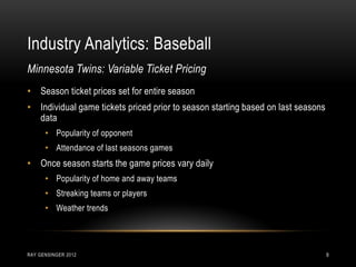 Industry Analytics: Baseball
RAY GENSINGER 2012 9
• Season ticket prices set for entire season
• Individual game tickets priced prior to season starting based on last seasons
data
• Popularity of opponent
• Attendance of last seasons games
• Once season starts the game prices vary daily
• Popularity of home and away teams
• Streaking teams or players
• Weather trends
Minnesota Twins: Variable Ticket Pricing
 