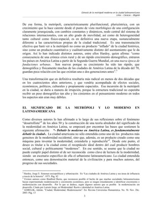 Génesis de la metrópoli moderna en la ciudad latinoamericana
                                                                                               Lima – Caracas – Bogotá



De esa forma, la metrópoli, característicamente plurifuncional, pluricéntrica, con un
crecimiento que la hace carente desde el punto de vista morfológico de una configuración
claramente jerarquizada, con cambios constantes y dinámicos, nodo central del sistema de
relaciones internacionales, con un alto grado de movilidad, así como de heterogeneidad
tanto cultural como físico-espacial, es en definitiva una nueva etapa, sustancialmente
diferente a las características propias de la ciudad tradicional. Es una transmutación
efectiva que hará ver a la metrópoli no como un producto “inflado” de la ciudad histórica,
sino como un producto cuantitativa y cualitativamente distinto del asentamiento que le da
origen. Así lo han indicado distintos autores, entre ellos Hardoy, quien afirma: “como
consecuencia de una crónica crisis rural y de un rápido crecimiento demográfico, entraron
los países en América Latina a partir de la Segunda Guerra Mundial, en una nueva época de
fundaciones urbanas. Son nuevas porque su crecimiento ha sido tan rápido, que
demográfica y físicamente muchas de las ciudades de América Latina de la década del 70,
guardan poca relación con las que existían una o dos generaciones antes”.3

Una transformación que en definitiva resultaría más radical en menos de dos décadas que
en los cuatrocientos años anteriores, y que vendría acompañada de efectos sociales,
económicos, políticos, culturales y propiamente espaciales. Esa incursión de la metrópoli
en la ciudad, se daría a manera de irrupción, porque la estructura tradicional no esperaba
recibir un peso demográfico tan alto y los cimientos en el pensamiento moderno en todos
los aspectos aún eran muy débiles.


EL SIGNIFICADO DE                          LA       METRÓPOLI                Y     LO       MODERNO               EN
LATINOAMERICANA

Como diversos autores lo han afirmado a lo largo de sus reflexiones sobre el fenómeno
“desarrollista”4 de los años 50 y la construcción de una teoría alrededor del significado de
la modernidad en América Latina, se empezará por encontrar las bases que sostienen la
siguiente afirmación: “- Debatir lo moderno en América Latina, es fundamentalmente
debatir la ciudad-. La ciudad americana no sólo entendida como uno de los productos más
genuinos de la modernidad occidental, sino que, además, es un producto creado como una
máquina para inventar la modernidad, extenderla y reproducirla”5. Desde este punto, el
deseo es titular a la ciudad como el receptáculo ideal dentro del cual producir hombres
social, cultural y políticamente “modernos”. En ese sentido, se asume que la ciudad no
puede cumplir papel distinto al de ser reconocida como clave de lectura de la modernidad,
siendo un escenario específico de ella el urbanismo latinoamericano. La ciudad entendida
entonces, como una demostración material de la civilización y para muchos autores, del
progreso de sus sociedades.

3
  Hardoy, Jorge E. Sistemas sociopolíticos y urbanización. En “Las ciudades de América Latina y sus áreas de influencia
a través de la historia”. 1975. Pág. 82
4
  Existen autores como Bradford Burns, que reconocen posible el hecho de que muchas sociedades latinoamericanas
hayan experimentado modernización y crecimiento económico, pero se niegan rotundamente a identificar crecimiento o
modernización con desarrollo. Por lo que se deduce, según algunos autores que es posible la modernización sin
desarrollo. Citado por Larraín Jorge, en Modernidad: Razón e identidad en América Latina.
5
  GORELIK, Adrián. “Ciudad, Modernidad, Modernización”. En: Revista Universitas Humanística. No. 56. Nov. Dic.
2003. Pág. 13
                                                              3
 