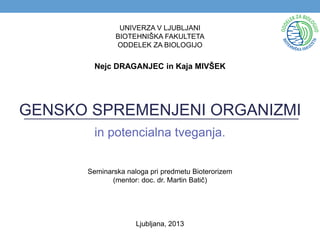 GENSKO SPREMENJENI ORGANIZMI
in potencialna tveganja.
UNIVERZA V LJUBLJANI
BIOTEHNIŠKA FAKULTETA
ODDELEK ZA BIOLOGIJO
Seminarska naloga pri predmetu Bioterorizem
(mentor: doc. dr. Martin Batič)
Ljubljana, 2013
Nejc DRAGANJEC in Kaja MIVŠEK
 