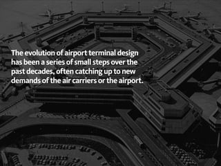 The evolution of airport terminal design
has been a series of small steps over the
past decades, often catching up to new
demands of the air carriers or the airport.
 