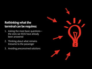 Rethinking what the
terminal can be requires:
1.	 Asking the most basic questions—
    the ones we think have already
    been answered
2.	 Thinking about what remains
    tiresome to the passenger
3.	 Avoiding preconceived solutions
 