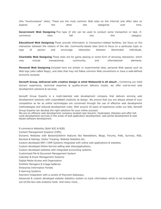 (the "brochureware" sites). These are the most common Web sites on the Internet and often take on
aspects of the other site categories over time.
Government Web Designing This type of site can be used to conduct some transaction or task. E-
commerce sites fall into this category.
Educational Web Designing These provide information or transaction-related facilities, but focus on the
interaction between the visitors of the site. Community-based sites tend to focus on a particular topic or
type of person and encourage interaction between likeminded individuals.
Charitable Web Designing These sites are for game playing or some form of amusing interaction, which
may include transactional, community, and informational elements.
Personal Web Designing Included here are artistic or experimental sites, personal Web spaces such as
Web logs (also called blogs), and sites that may not follow common Web conventions or have a well-defined
economic purpose.
Gensoft Group, delivered with creative design is what Webworld is all about! , Combining our solid
domain experience, technical expertise & quality-driven delivery model, we offer end-to-end web
development solutions & services.
Gensoft Group Experts is a multi-talented web development company that delivers winning web
development solutions with unparalleled creativity at design. We ensure that you are always ahead of your
competition as far as online technologies are concerned through the use of effective web development
methodologies and reduced development costs. With around 10 years of experience under our belt, Gensoft
Group Experts can develop the right solutions for your online success!
We are an offshore web development company located near Karachi, Hyderabad, Pakistan and offer full-
cycle development services in the areas of web application development, web portal development & web
based software development.
E-commerce Websites (Both B2C & B2B)
Content Management Systems (CMS)
Dynamic Websites with Backend/Admin features like Newsletters, Blogs, Forums, Polls, Surveys, RSS,
Reviews & Ratings, Visitor Tracking, Website Statistics etc.
Custom developed ERP / CRM Systems integrated with online web applications & websites.
Custom developed Online Service selling web sites/applications.
Custom developed websites with integrated accounting systems.
Customized File & Document Management System
Calendar & Event Management Systems
Digital Media Access and Organization
Portfolio Managers & Image Galleries
Enterprise Information Portals
E-learning Systems
Payment Integration with a variety of Payment Gateways.
Advanced & custom developed website statistics system to track information which is not tracked by most
out-of-the-box web analytics tools. And many more…
 