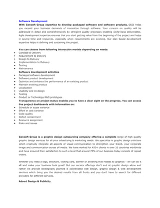 Software Development
With Gensoft Group expertise to develop packaged software and software products, SSDI helps
you exceed your business demands of innovation through software. Your concern on quality will be
addressed in detail and comprehensively by stringent quality processes enabling world-class deliverables.
Agile development expertise ensures that you start getting value from the beginning of the project and helps
in saving time and resources, especially when requirements are evolving. Our plan based development
expertise helps in defining and sustaining the project.
You can choose from following interaction models depending on needs:
Concept to Delivery
Requirement to Delivery
Design to Delivery
Implementation to Delivery
Testing
Maintenance
Software development activities
Packaged software development
Software product development
Optimize and enhance the performance of an existing product
Maintain existing product
Localization
Usability and UI design
Testing
Product or Technology R&D prototypes
Transparency on project status enables you to have a clear sight on the progress. You can access
live project dashboards with information on:
Schedule or scope variance
Effort or cost variance
Code quality
Defect containment
Resource assignment
Risks and issues
Gensoft Group is a graphic design outsourcing company offering a complete range of high quality
graphic design services for all your advertising & marketing needs. We specialize in graphic design solutions
which creatively integrate all aspects of visual communication to strengthen your brand, your corporate
image and communication across all media. We have worked for 450+ clients in over 20 countries worldwide
and have ensured their satisfaction to such a level that around 70% of our business today consists of repeat
orders.
Whether you need a logo, brochure, visiting card, banner or anything that relates to graphics - we can do it
all and make your business look great! But our service offerings don't end at graphic design alone and
rather we provide strategically planned & coordinated web design, graphic design & web development
services which bring you the desired results from all fronts and you don't have to search for different
providers for different services.
Advert Design & Publicity
 