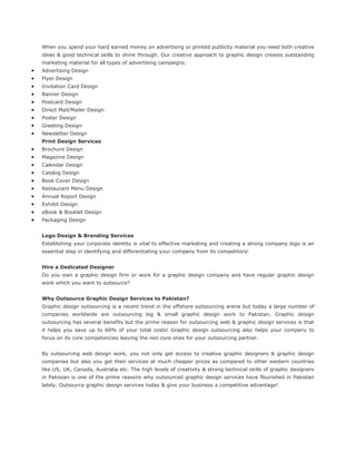 When you spend your hard earned money on advertising or printed publicity material you need both creative
ideas & good technical skills to shine through. Our creative approach to graphic design creates outstanding
marketing material for all types of advertising campaigns.
Advertising Design
Flyer Design
Invitation Card Design
Banner Design
Postcard Design
Direct Mail/Mailer Design
Poster Design
Greeting Design
Newsletter Design
Print Design Services
Brochure Design
Magazine Design
Calendar Design
Catalog Design
Book Cover Design
Restaurant Menu Design
Annual Report Design
Exhibit Design
eBook & Booklet Design
Packaging Design
Logo Design & Branding Services
Establishing your corporate identity is vital to effective marketing and creating a strong company logo is an
essential step in identifying and differentiating your company from its competitors!
Hire a Dedicated Designer
Do you own a graphic design firm or work for a graphic design company and have regular graphic design
work which you want to outsource?
Why Outsource Graphic Design Services to Pakistan?
Graphic design outsourcing is a recent trend in the offshore outsourcing arena but today a large number of
companies worldwide are outsourcing big & small graphic design work to Pakistan. Graphic design
outsourcing has several benefits but the prime reason for outsourcing web & graphic design services is that
it helps you save up to 60% of your total costs! Graphic design outsourcing also helps your company to
focus on its core competencies leaving the non core ones for your outsourcing partner.
By outsourcing web design work, you not only get access to creative graphic designers & graphic design
companies but also you get their services at much cheaper prices as compared to other western countries
like US, UK, Canada, Australia etc. The high levels of creativity & strong technical skills of graphic designers
in Pakistan is one of the prime reasons why outsourced graphic design services have flourished in Pakistan
lately. Outsource graphic design services today & give your business a competitive advantage!
 