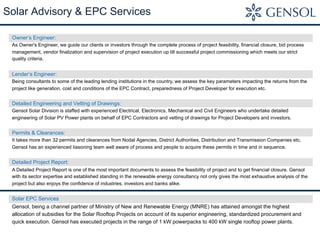 Solar Advisory & EPC Services
Owner’s Engineer:
As Owner's Engineer, we guide our clients or investors through the complete process of project feasibility, financial closure, bid process
management, vendor finalization and supervision of project execution up till successful project commissioning which meets our strict
quality criteria.
Lender’s Engineer:
Being consultants to some of the leading lending institutions in the country, we assess the key parameters impacting the returns from the
project like generation, cost and conditions of the EPC Contract, preparedness of Project Developer for execution etc.
Detailed Engineering and Vetting of Drawings:
Gensol Solar Division is staffed with experienced Electrical, Electronics, Mechanical and Civil Engineers who undertake detailed
engineering of Solar PV Power plants on behalf of EPC Contractors and vetting of drawings for Project Developers and investors.
Permits & Clearances:
It takes more than 32 permits and clearances from Nodal Agencies, District Authorities, Distribution and Transmission Companies etc.
Gensol has an experienced liasoning team well aware of process and people to acquire these permits in time and in sequence.
Detailed Project Report:
A Detailed Project Report is one of the most important documents to assess the feasibility of project and to get financial closure. Gensol
with its sector expertise and established standing in the renewable energy consultancy not only gives the most exhaustive analysis of the
project but also enjoys the confidence of industries, investors and banks alike.
Solar EPC Services
Gensol, being a channel partner of Ministry of New and Renewable Energy (MNRE) has attained amongst the highest
allocation of subsidies for the Solar Rooftop Projects on account of its superior engineering, standardized procurement and
quick execution. Gensol has executed projects in the range of 1 kW powerpacks to 400 kW single rooftop power plants.
 