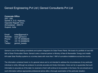 Gensol Engineering Pvt Ltd | Gensol Consultants Pvt Ltd
Corporate Office
205 - 206,
Sarthik II, S.G. Highway,
Opposite Rajpath Club,
Ahmedabad - 380015
Gujarat, India
Email: solar@gensol.in
Website: www.gensol.in
Phone: +91 79 40068235
Fax: +91 79 40068239
Twitter: gensol_tweets
Gensol is one of the leading consultants and system integrators for Solar Power Plants. We boast of a portfolio of over 400
MW of Solar Photovoltaic Plants. Gensol is also a channel partner to Ministry of New & Renewable Energy and installs
kW scale Solar Rooftop systems on a turnkey basis with more than 1 MW of cumulative installations across the country.
The information contained herein is of a general nature and is not intended to address the circumstances of any particular
individual or entity. Although we endeavor to provide accurate and timely information, there can be no guarantee that such
information is accurate as of the date it is received or that it will continue to be accurate in the future. No one should act on
such information without appropriate professional advice after a thorough examination of the particular situation.
 