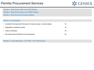 Permits Procurement Services
Module 1: State Power Utility and CEIG Related
Module 2: State Nodal Agency and MNRE Related
Module 3: New Plant and Company Related
Module 4: Land Related
•  Industrial Commissioners Permission for land purchase (in select states) 1A
•  Registration certificate for plots 1A
•  Index-2 Certificate 1A
•  Non Agricultural Certification for land approval 2A
Module 5: Local Clearances – DC Office, Town Planning etc
 