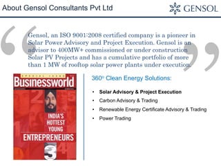 ”“
About Gensol Consultants Pvt Ltd
Gensol, an ISO 9001:2008 certified company is a pioneer in
Solar Power Advisory and Project Execution. Gensol is an
advisor to 400MW+ commissioned or under construction
Solar PV Projects and has a cumulative portfolio of more
than 1 MW of rooftop solar power plants under execution.
•  Solar Advisory & Project Execution
•  Carbon Advisory & Trading
•  Renewable Energy Certificate Advisory & Trading
•  Power Trading
360o Clean Energy Solutions:
 