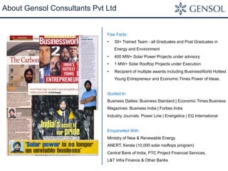 About Gensol Consultants Pvt Ltd
Few Facts:
•  30+ Trained Team - all Graduates and Post Graduates in
Energy and Environment
•  400 MW+ Solar Power Projects under advisory
•  1 MW+ Solar Rooftop Projects under Execution
•  Recipient of multiple awards including BusinessWorld Hottest
Young Entrepreneur and Economic Times Power of Ideas.
Quoted In:
Business Dailies: Business Standard | Economic Times Business
Magazines: Business India | Forbes India
Industry Journals: Power Line | Energetica | EQ International
Empanelled With:
Ministry of New & Renewable Energy
ANERT, Kerala (10,000 solar rooftops program)
Central Bank of India, PTC Project Financial Services,
L&T Infra Finance & Other Banks
 