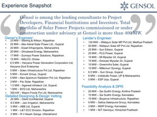”“
Experience Snapshot
Gensol is among the leading consultants to Project
Developers, Financial Institutions and Investors. Total
portfolio of Solar Power Projects commissioned or under
construction under advisory at Gensol is more than 400 MW.
•  33 MW – Sterling & Wilson, Rajasthan
•  25 MW – Alex Astral Solar Power Ltd., Gujarat
•  20 MW – Essel Infraprojects, Maharashtra
•  20 MW – Ghodawat Energy, Maharashtra
•  17 MW – Sunrays Power Solutions, Rajasthan
•  15 MW – NALCO, Orissa
•  6.5 MW – Haryana Power Generation Corporation Ltd,
Haryana Govt Enterprise
•  5 MW – Solen Infrastructure Pvt Ltd, Rajasthan
•  5 MW – Konark Group, Gujarat
•  5 MW – Alex Spectrum Radiation Pvt Ltd, Rajasthan
•  3 MW – Par Solar, Rajasthan
•  1.5 MW – Agarwal Infratech Ltd, Gujarat
•  1 MW – BVG Ltd, Maharashtra
•  350 kW – Mapro Foods Pvt Ltd, Maharashtra
Owner’s Engineer:
•  130 MW – Welspun Solar MP Pvt Ltd, Madhya Pradesh
•  50 MW – Welspun Solar AP Pvt Ltd, Rajasthan
•  25 MW – Sun Edison, Gujarat
•  20 MW – PLG Power, Gujarat
•  15 MW – MI Mysolar 24, Gujarat
•  15 MW – Dreisatz Mysolar 24, Gujarat
•  10 MW – Greeninfra Solar, Gujarat
•  10 MW – Millenium Synergy, Gujarat
•  6.5 MW – Sun Group, Gujarat
•  6 MW – Indiabulls Power, UP & Maharashtra
•  5 MW – ESP Urja, Gujarat
Lender’s Engineer:
•  20 MW – Client Confidential, Gujarat
•  8.5 MW – Jain Irrigation, Maharashtra
•  5 MW – ABB Ltd, Gujarat
•  1 MW – L&T ECC Division, Rajasthan
•  2 MW – R V Akash Ganga, Uttarakhand
Detailed Designing & Design Vetting
•  20 MW – Sai Sudhir Energy, Andhra Pradesh
•  10 MW – Sai Sudhir Energy, Karnataka
•  15 MW – Boyance Infrastructure, Rajasthan
•  5 MW – Sattva Salarpuria Group, Karnataka
•  3 MW – MWP Energy, Karnataka
•  1 MW – NIT Hamirpur, Himachal Pradhesh
Feasibility Analysis & DPR:
 