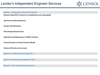 Module 1: Independent Technical Consultant
Review Project EPC Contract for completeness and reasonability
Site Visit and Site Assessment
Energy Yield Estimation
Plant Design Requirements
Operations and Maintenance (“O&M”) Contract
Technical Inputs to Project Financial Model
Review of Permits and Licenses
Module 2: Pre Disbursement Inspection
Module 3: Performance Acceptance Tests
Module 4: Post Commissioning Inspection
Lender’s Independent Engineer Services
 