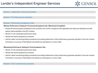 Module 1: Independent Technical Consultant
Module 2: Pre Disbursement Inspection
Module 3: Performance Acceptance Tests
Witness Performance Testing for Provisional Acceptance test / Mechanical Completion
•  Review the test procedures developed by the contractor and confirm compliance with applicable test codes and standards and with
testing criteria specified in the EPC contract.
•  Monitor on site overall plant performance tests.
•  Review test reports prepared by contractor.
•  Submit a letter summarizing testing procedures and verifying attainment of each performance guarantee specified in the main contract.
Comments on accuracy of Test Reports and identify any discrepancy or errors noted.
Witnessing Performance Testing for Final Acceptance Test
•  Monitor on site overall plant performance tests.
•  Review test reports prepared by contractor.
•  Submit a letter summarizing testing procedures and verifying attainment of each performance guarantee specified in the main contract.
Comments on accuracy of Test Reports and identify any discrepancy or errors noted.
Module 4: Post Commissioning Inspection
Lender’s Independent Engineer Services
 