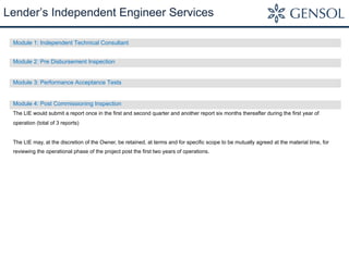 Module 1: Independent Technical Consultant
Module 2: Pre Disbursement Inspection
Module 3: Performance Acceptance Tests
Module 4: Post Commissioning Inspection
The LIE would submit a report once in the first and second quarter and another report six months thereafter during the first year of
operation (total of 3 reports)
The LIE may, at the discretion of the Owner, be retained, at terms and for specific scope to be mutually agreed at the material time, for
reviewing the operational phase of the project post the first two years of operations.
Lender’s Independent Engineer Services
 