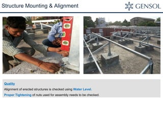 Structure Mounting & Alignment 
Quality 
Alignment of erected structures is checked using Water Level. 
Proper Tightening of nuts used for assembly needs to be checked. 
 