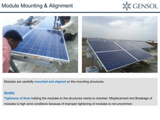 Module Mounting & Alignment 
Modules are carefully mounted and aligned on the mounting structures. 
Quality 
Tightness of Nuts holding the modules to the structures needs to checked. Misplacement and Breakage of 
modules is high wind conditions because of improper tightening of modules is not uncommon. 
 