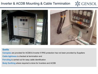Inverter & ACDB Mounting & Cable Termination 
Quality 
Canopies are provided for ACDB & Inverter if IP65 protection has not been provided by Suppliers 
Cable tightness is checked at termination end 
Ferruling is carried out for easy cable identification 
Body Earthing where required is done for Inverters and ACDB 
 