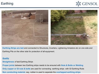 Earthing 
Earthing Strips are laid and connected to Structures, Inverters, Lightening Arrestors etc on one side and 
Earthing Pits on the other side for protection of all equipment. 
Quality 
Straightness of laid Earthing Strips 
Proper joints between two Earthing strips needs to be ensured with Nuts & Bolts or Welding 
Only copper or GI nuts & bolts are used for connecting earthing strips with GI Earthing Rods 
Non conducting material, say, rubber is used to separate the overlapped earthing strips 
 