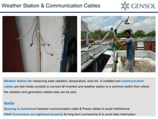 Weather Station & Communication Cables 
Weather Station for measuring solar radiation, temperature, wind etc. is installed and communication 
cables are laid inside conduits to connect all inverters and weather station to a common switch from where 
the radiation and generation related data can be sent. 
Quality 
Spacing is maintained between communication cable & Power cables to avoid interference 
RS45 Connectors are tightened properly for long term connectivity & to avoid data interruption 
 