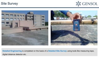 Site Survey 
Detailed Engineering is completed on the basis of a Detailed Site Survey using tools like measuring tape, 
digital distance detector etc. 
 