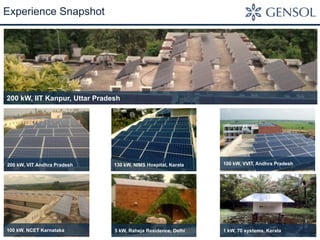 Experience Snapshot 
200 kW, IIT Kanpur, Uttar Pradesh 
200 kW, VIT Andhra Pradesh 130 kW, NIMS Hospital, Kerala 100 kW, VVIT, Andhra Pradesh 
100 kW, NCET Karnataka 5 kW, Raheja Residence, Delhi 1 kW, 70 systems, Kerala 
 