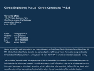 Gensol Engineering Pvt Ltd | Gensol Consultants Pvt Ltd 
Corporate Office 
108, Pinnacle Business Park 
Opp Royal Arcade, Prahladnagar 
Ahmedabad, Gujarat 
India - 380015 
Email: solar@gensol.in 
Website: www.gensol.in 
Phone: +91 79 40068235 
Fax: +91 79 40068239 
Twitter: gensol_tweets 
Gensol is one of the leading consultants and system integrators for Solar Power Plants. We boast of a portfolio of over 800 
MW of Solar Photovoltaic Plants. Gensol is also a channel partner to Ministry of New & Renewable Energy and installs 
kW scale Solar Rooftop systems on a turnkey basis with more than 1 MW of cumulative installations across the country. 
The information contained herein is of a general nature and is not intended to address the circumstances of any particular 
individual or entity. Although we endeavor to provide accurate and timely information, there can be no guarantee that such 
information is accurate as of the date it is received or that it will continue to be accurate in the future. No one should act on 
such information without appropriate professional advice after a thorough examination of the particular situation. 
