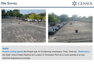 Site Survey 
Quality 
Shadow casting objects like Parapet wall ,Air Conditioning compressors, Trees, Tower etc., Obstructions 
like Water Tanks & Water Pipelines and Location of Termination Point etc is noted carefully to do best 
optimized engineering accordingly. 
 