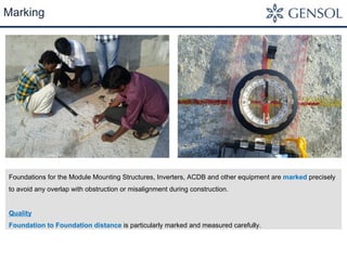 Marking 
Foundations for the Module Mounting Structures, Inverters, ACDB and other equipment are marked precisely 
to avoid any overlap with obstruction or misalignment during construction. 
Quality 
Foundation to Foundation distance is particularly marked and measured carefully. 
 