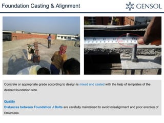 Foundation Casting & Alignment 
Concrete or appropriate grade according to design is mixed and casted with the help of templates of the 
desired foundation size. 
Quality 
Distances between Foundation J Bolts are carefully maintained to avoid misalignment and poor erection of 
Structures. 
 
