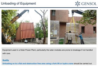 Unloading of Equipment 
Equipment used in a Solar Power Plant, particularly the solar modules are prone to breakage if not handled 
with care. 
Quality 
Unloading on to a flat and obstruction free area using a fork lift or hydra crane should be carried out. 
 