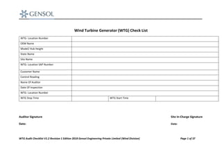WTG Audit Checklist V1.2 Revision 1 Edition 2018 Gensol Engineering Private Limited (Wind Division) Page 1 of 37
Wind Turbine Generator (WTG) Check List
WTG- Location Number
OEM Name
Model/ Hub Height
State Name
Site Name
WTG- Location SAP Number
Customer Name
Control Reading
Name Of Auditor
Date Of Inspection
WTG- Location Number
WTG Stop Time WTG Start Time
Auditor Signature Site In-Charge Signature
Date: Date:
 