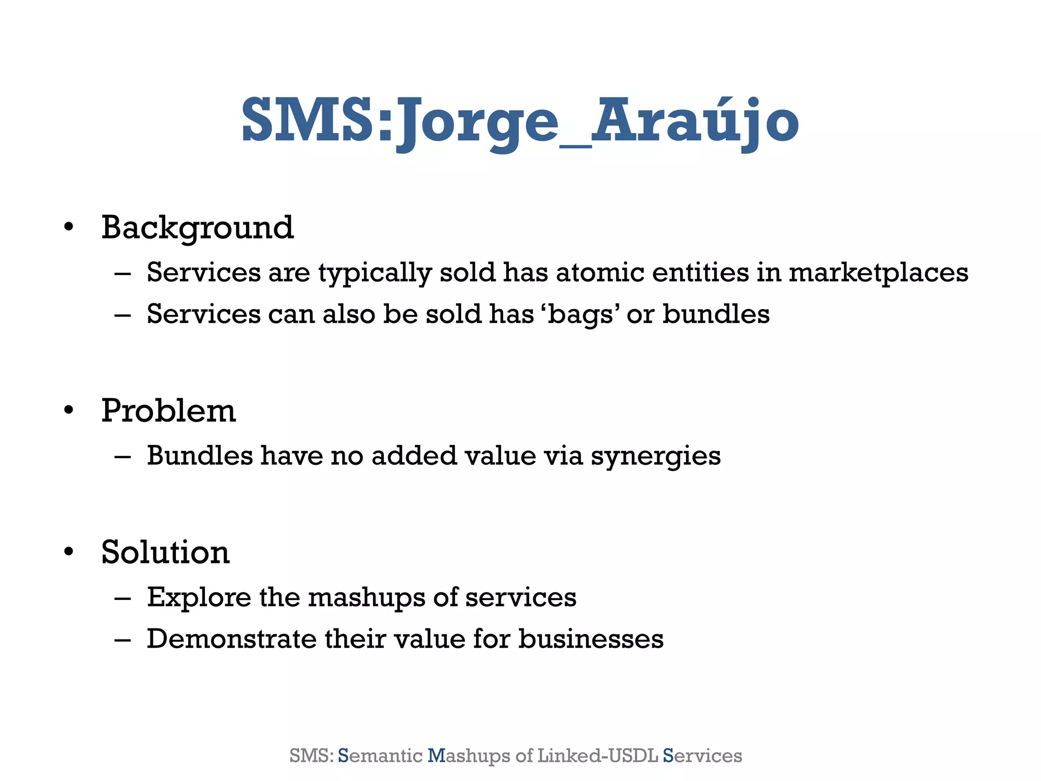 SMS:Jorge_Araújo
• Background
       – Services are typically sold has atomic entities in marketplaces
       – Services can also be sold has ‘bags’ or bundles


• Problem
       – Bundles have no added value via synergies


• Solution
       – Explore the mashups of services
       – Demonstrate their value for businesses


2012                  Genessiz: Center for Large-Scale Service System Research   10
                    SMS: Semantic Mashups of Linked-USDL Services
 