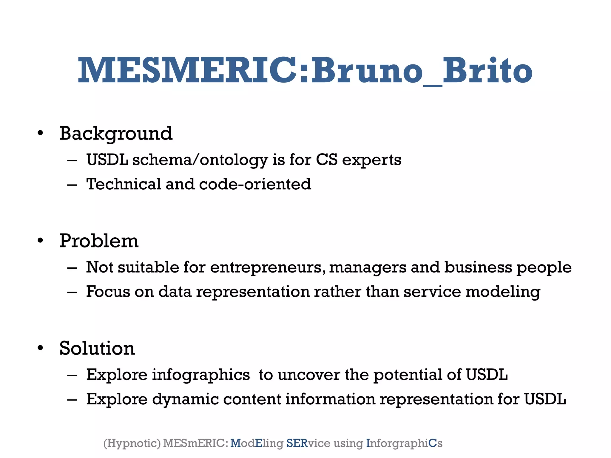 MESMERIC:Bruno_Brito
• Background
       – USDL schema/ontology is for CS experts
       – Technical and code-oriented


• Problem
       – Not suitable for entrepreneurs, managers and business people
       – Focus on data representation rather than service modeling


• Solution
       – Explore infographics to uncover the potential of USDL
       – Explore dynamic content information representation for USDL

2012                     Genessiz: Center for Large-Scale Service System Research   11
           (Hypnotic) MESmERIC: ModEling SERvice using InforgraphiCs
 