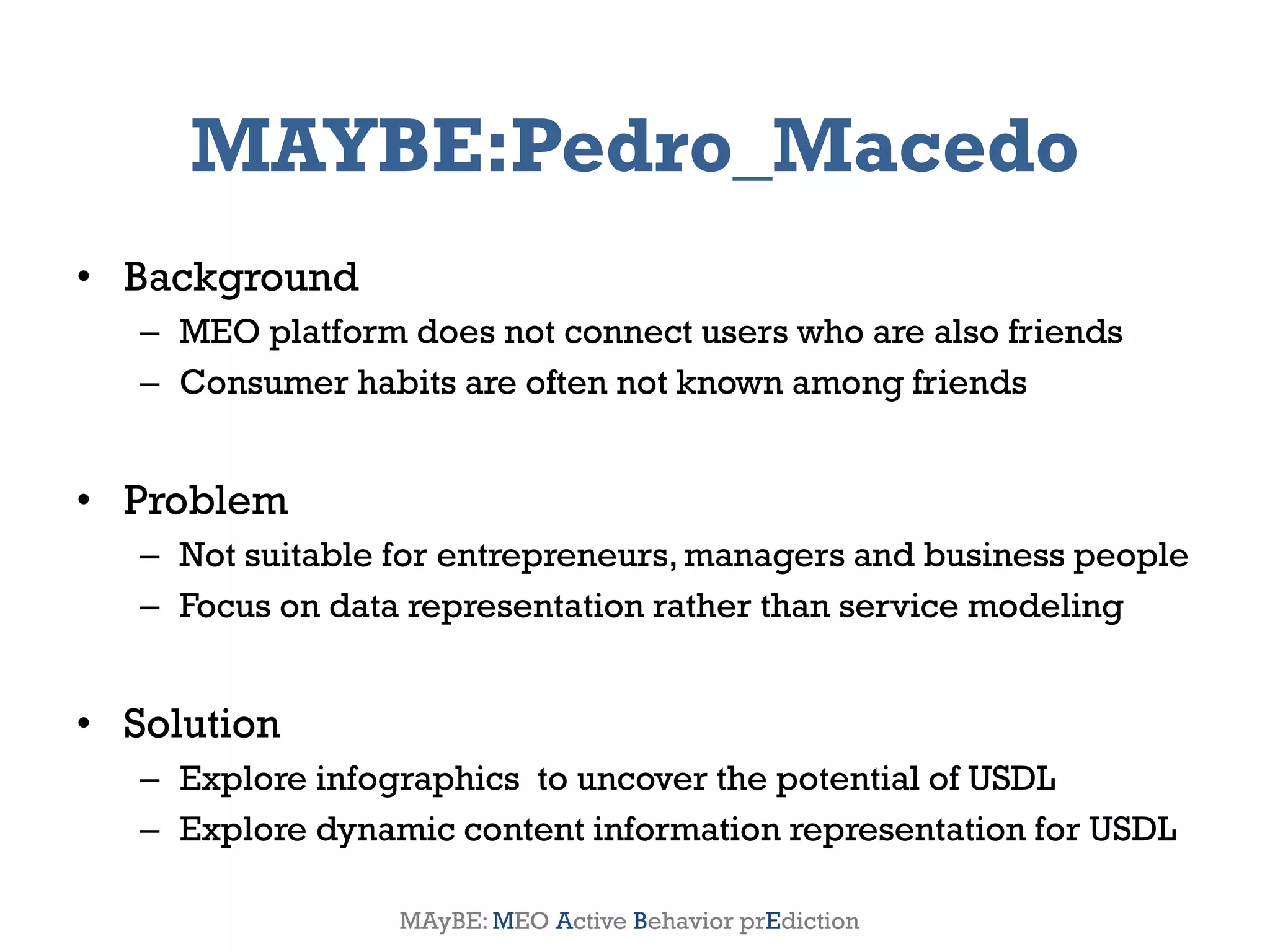 MAYBE:Pedro_Macedo
• Background
       – MEO platform does not connect users who are also friends
       – Consumer habits are often not known among friends


• Problem
       – Not suitable for entrepreneurs, managers and business people
       – Focus on data representation rather than service modeling


• Solution
       – Explore infographics to uncover the potential of USDL
       – Explore dynamic content information representation for USDL

2012                 Genessiz: Center for Large-Scale Service System Research   12
                      MAyBE: MEO Active Behavior prEdiction
 