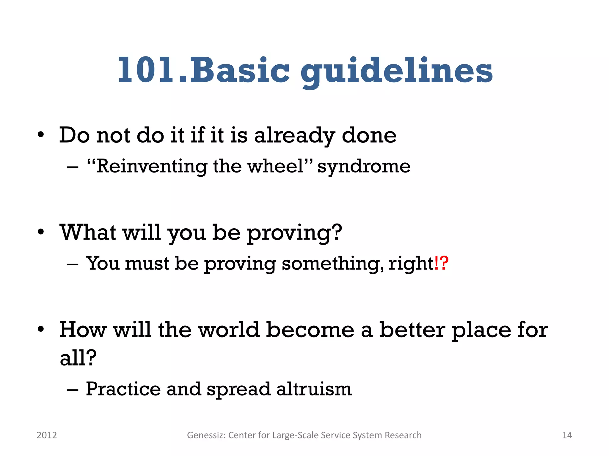 101.Basic guidelines
• Do not do it if it is already done
       – “Reinventing the wheel” syndrome


• What will you be proving?
       – You must be proving something, right!?


• How will the world become a better place for
  all?
       – Practice and spread altruism

2012               Genessiz: Center for Large-Scale Service System Research   14
 