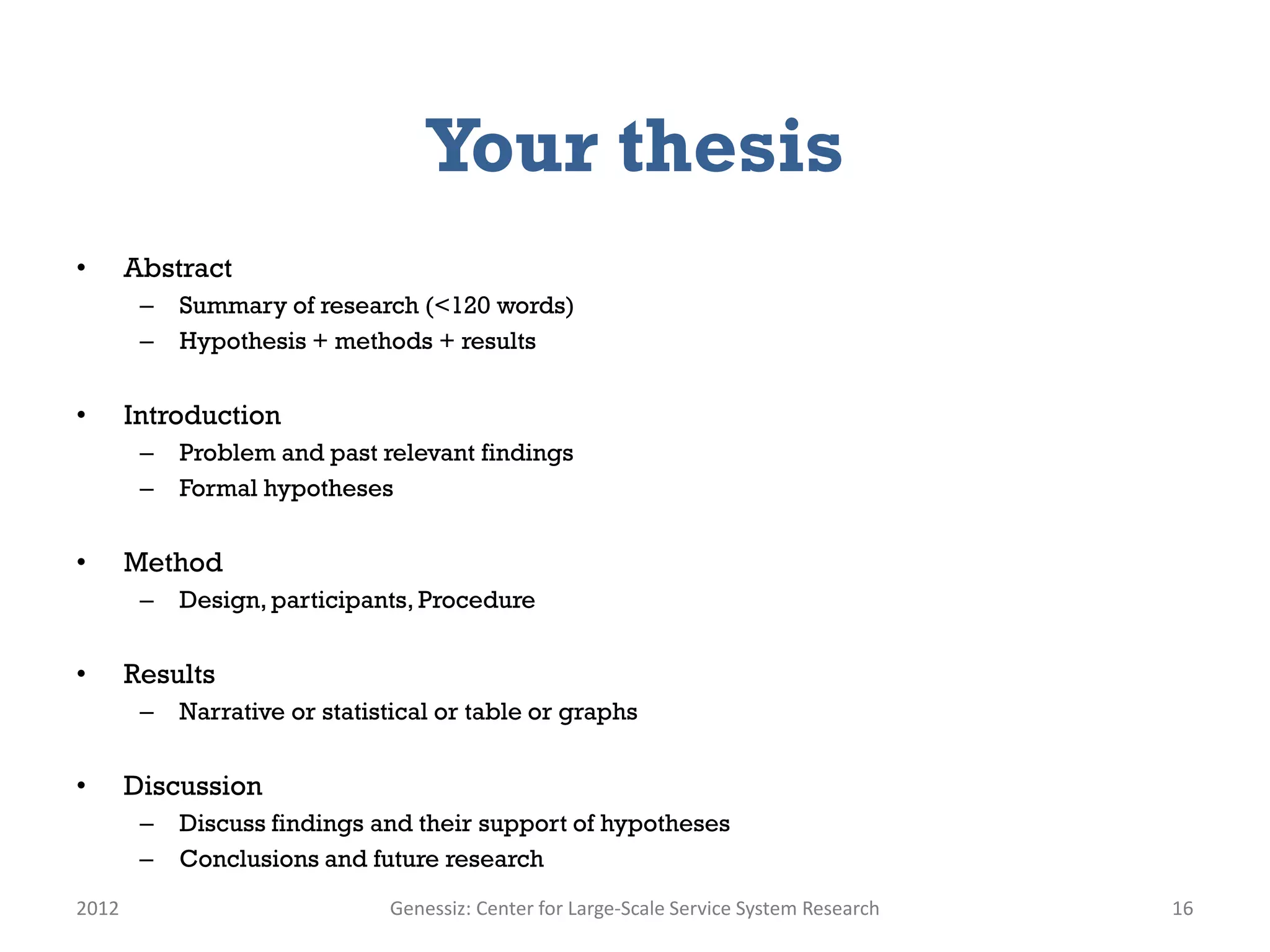 Your thesis
•      Abstract
        –   Summary of research (<120 words)
        –   Hypothesis + methods + results


•      Introduction
        –   Problem and past relevant findings
        –   Formal hypotheses


•      Method
        –   Design, participants, Procedure


•      Results
        –   Narrative or statistical or table or graphs


•      Discussion
        –   Discuss findings and their support of hypotheses
        –   Conclusions and future research
2012                           Genessiz: Center for Large-Scale Service System Research   16
 