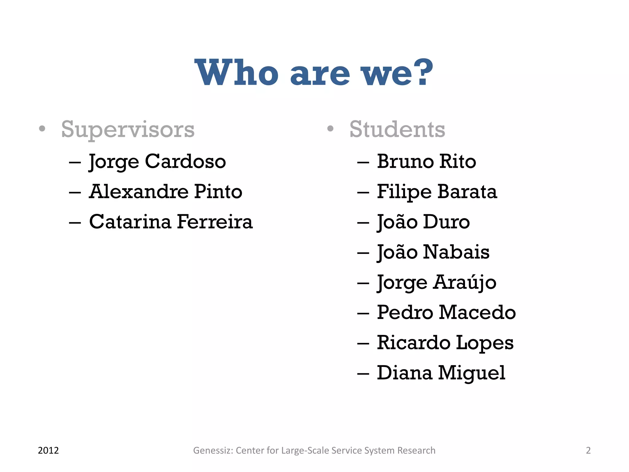 Who are we?
• Supervisors                                    • Students
       – Jorge Cardoso                                  –    Bruno Rito
       – Alexandre Pinto                                –    Filipe Barata
       – Catarina Ferreira                              –    João Duro
                                                        –    João Nabais
                                                        –    Jorge Araújo
                                                        –    Pedro Macedo
                                                        –    Ricardo Lopes
                                                        –    Diana Miguel


2012               Genessiz: Center for Large-Scale Service System Research   2
 