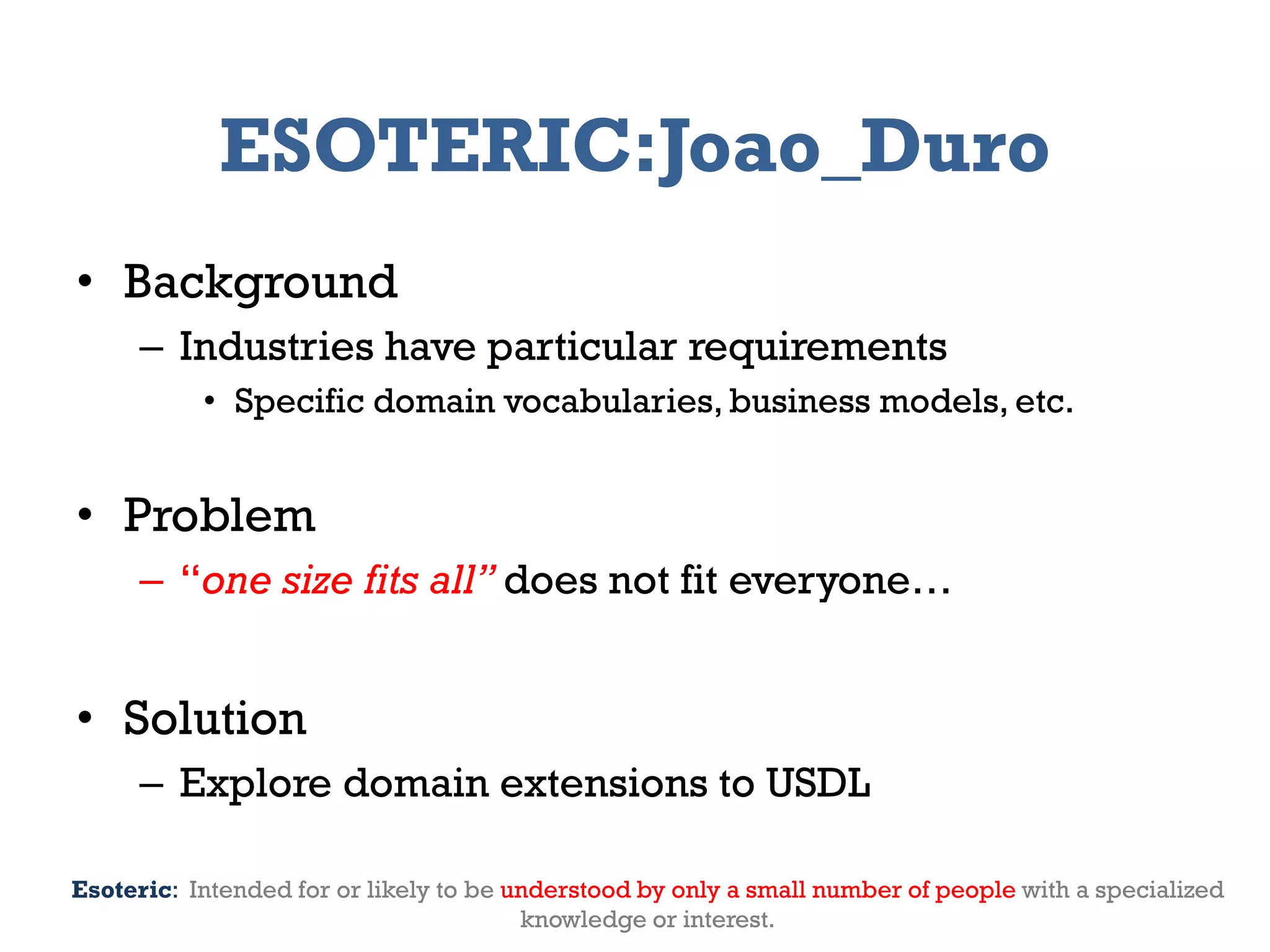ESOTERIC:Joao_Duro
• Background
     – Industries have particular requirements
           • Specific domain vocabularies, business models, etc.


• Problem
     – “one size fits all” does not fit everyone…


• Solution
     – Explore domain extensions to USDL

Esoteric: Intended for or likely to be understood by only a small number of people with a specialized
2012                         Genessiz: Center for Large-Scale Service System Research             5
                                           knowledge or interest.
 