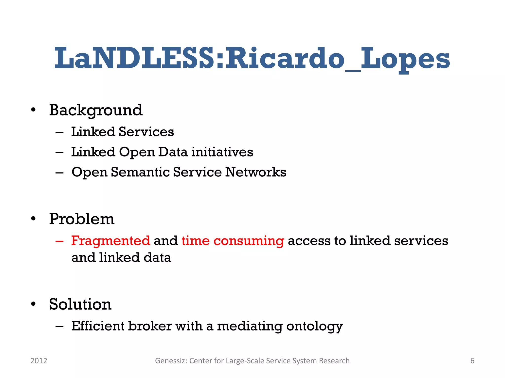LaNDLESS:Ricardo_Lopes
• Background
       – Linked Services
       – Linked Open Data initiatives
       – Open Semantic Service Networks


• Problem
       – Fragmented and time consuming access to linked services
         and linked data


• Solution
       – Efficient broker with a mediating ontology

2012                  Genessiz: Center for Large-Scale Service System Research   6
 