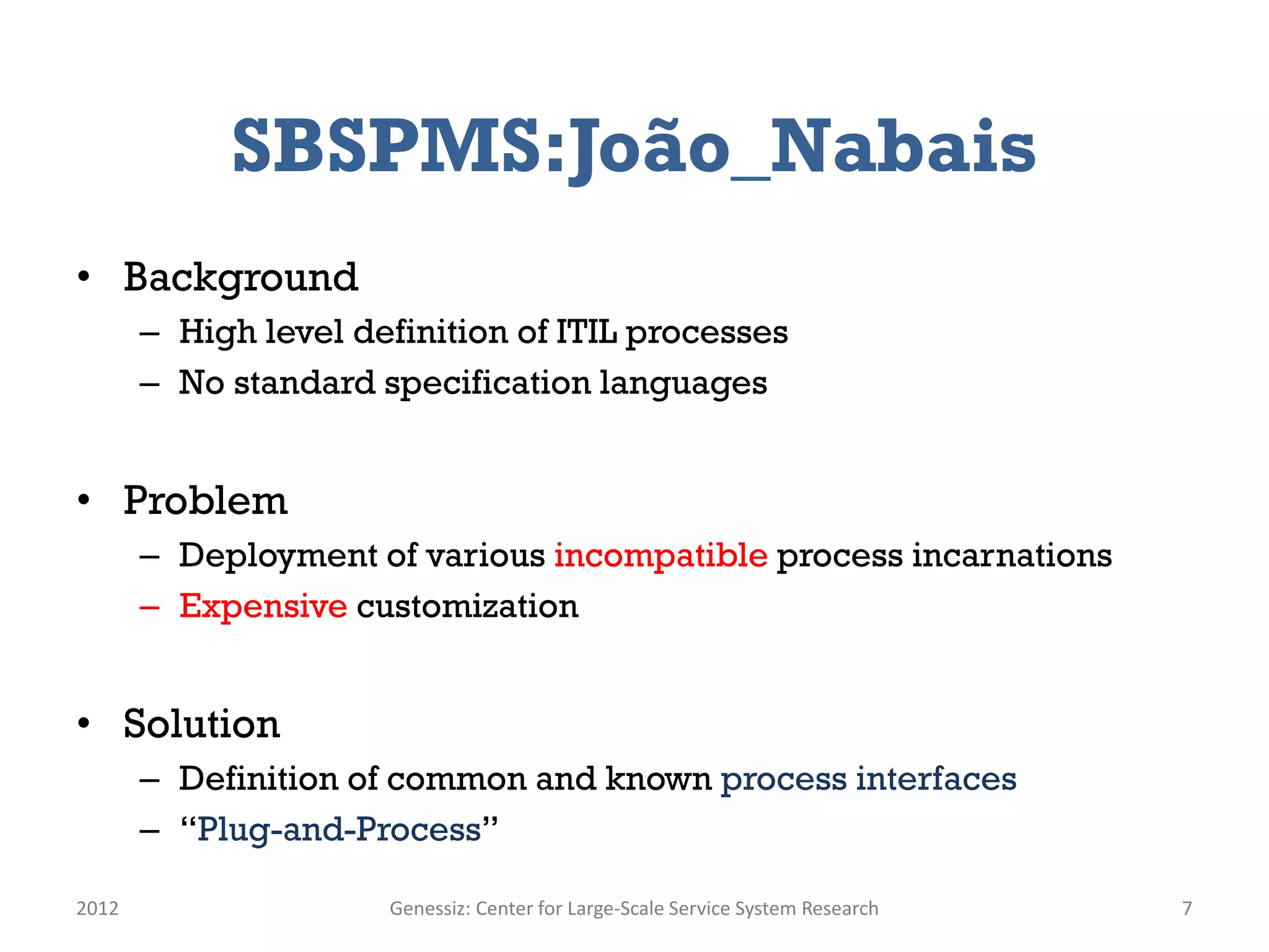 SBSPMS:João_Nabais
• Background
       – High level definition of ITIL processes
       – No standard specification languages


• Problem
       – Deployment of various incompatible process incarnations
       – Expensive customization


• Solution
       – Definition of common and known process interfaces
       – “Plug-and-Process”

2012                  Genessiz: Center for Large-Scale Service System Research   7
 