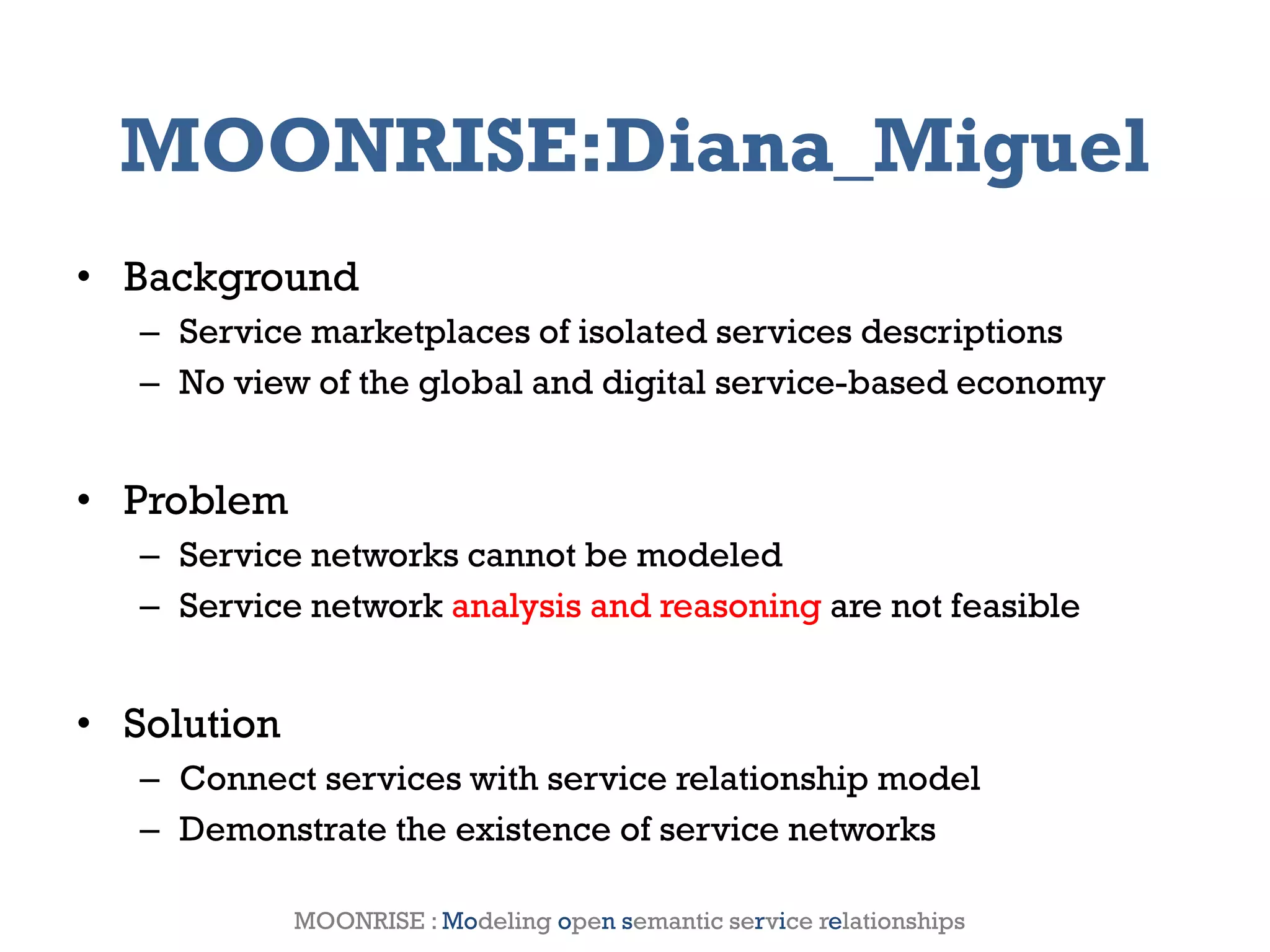 MOONRISE:Diana_Miguel
• Background
       – Service marketplaces of isolated services descriptions
       – No view of the global and digital service-based economy


• Problem
       – Service networks cannot be modeled
       – Service network analysis and reasoning are not feasible


• Solution
       – Connect services with service relationship model
       – Demonstrate the existence of service networks

2012                   Genessiz: Center for Large-Scale Service System Research   8
                MOONRISE : Modeling open semantic service relationships
 