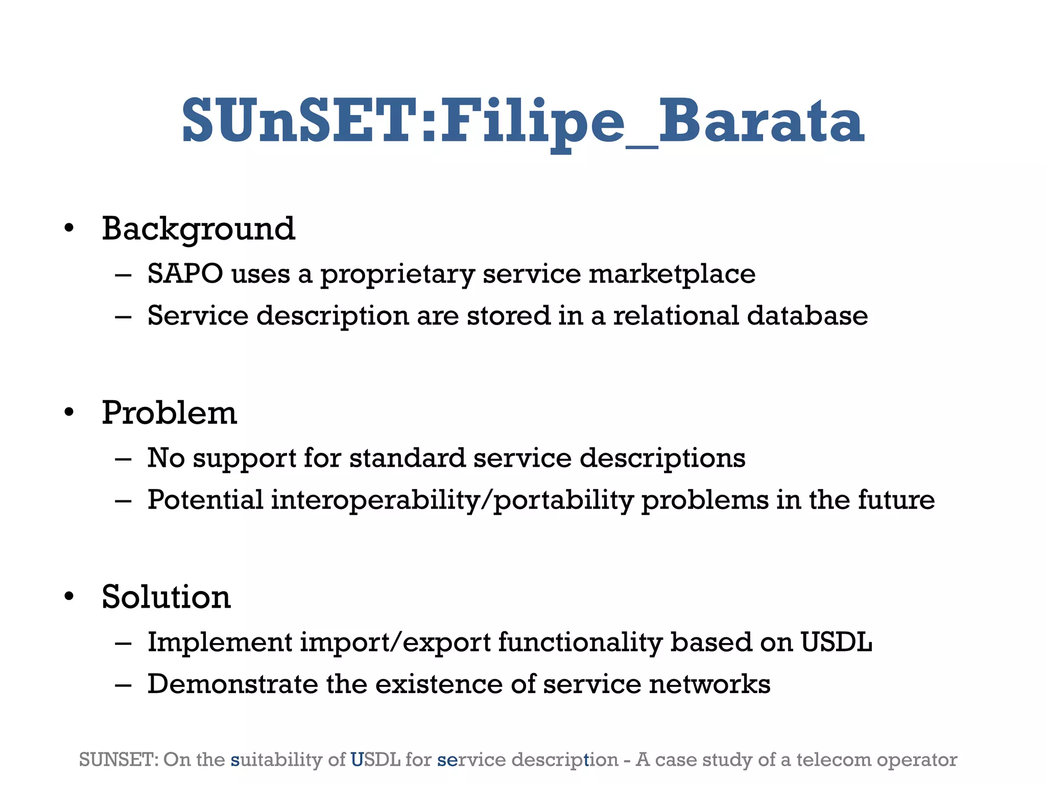 SUnSET:Filipe_Barata
• Background
       – SAPO uses a proprietary service marketplace
       – Service description are stored in a relational database


• Problem
       – No support for standard service descriptions
       – Potential interoperability/portability problems in the future


• Solution
       – Implement import/export functionality based on USDL
       – Demonstrate the existence of service networks

2012                       Genessiz: Center for Large-Scale Service System Research                9
 SUNSET: On the suitability of USDL for service description - A case study of a telecom operator
 