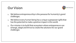 OurVision
1. We believe entrepreneurship is the panacea for humanity’s grand
challenges.
2. We believe every human being has a unique superpower (gift) that
has the potential to make a positive impact in this world.
3. Our mission is to build that ecosystem where entrepreneurs can
emerge, adapt and thrive to create the solutions for our grand
challenges
 