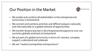 Our Position in the Market
• We enable and combine all stakeholders in the entrepreneurial
community in Switzerland
• We connect and combine activities and different players nationally
and internationally to a global network of opportunities
• We transfer lessons learned in all entrepreneurial aspects to over 170
countries globally and back to Switzerland
• We are part of a global community in terms of: connect, compete,
support, understand and celebrate
• We are “rooted cosmopolitan entrepreneurs”
 