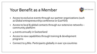 Your Benefit as a Member
• Access to exclusive events through our partner organizations (such
as Global entrepreneurship conference or G20YEA)
• Access to local & global contacts through our extensive networks –
community platform
• 4 events annually in Switzerland
• Access to new capabilities through training & development
programs
• Connect to 9 Mio. Participants globally in over 170 countries
 